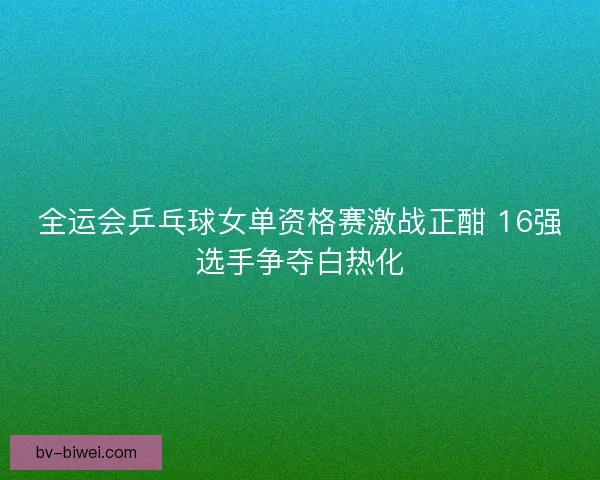 全运会乒乓球女单资格赛激战正酣 16强选手争夺白热化