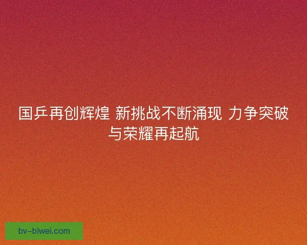 国乒再创辉煌 新挑战不断涌现 力争突破与荣耀再起航