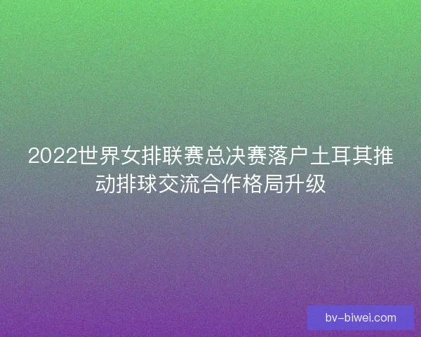 2022世界女排联赛总决赛落户土耳其推动排球交流合作格局升级