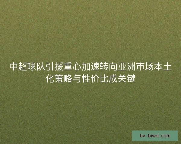 中超球队引援重心加速转向亚洲市场本土化策略与性价比成关键
