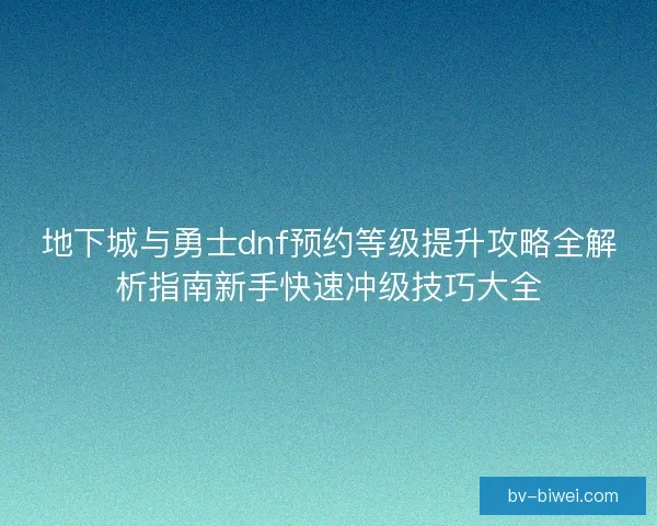 地下城与勇士dnf预约等级提升攻略全解析指南新手快速冲级技巧大全