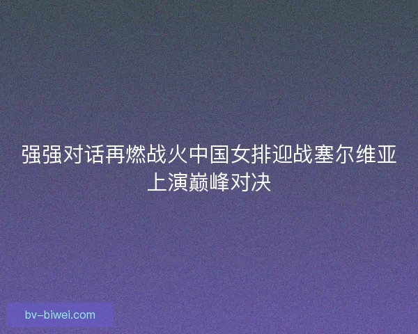 强强对话再燃战火中国女排迎战塞尔维亚上演巅峰对决