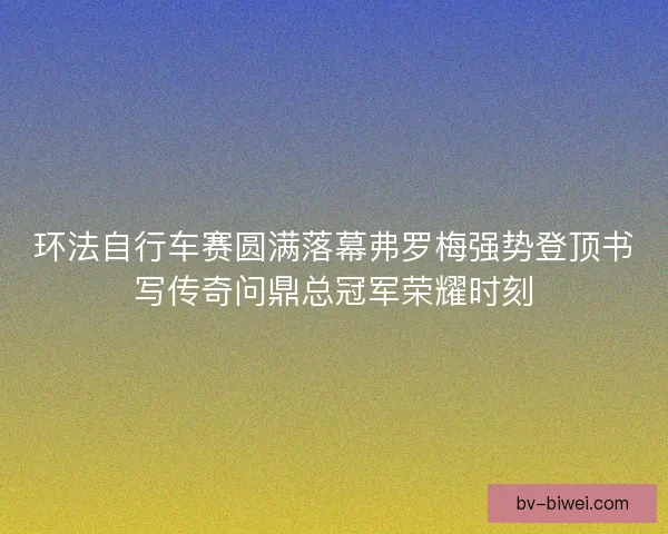 环法自行车赛圆满落幕弗罗梅强势登顶书写传奇问鼎总冠军荣耀时刻