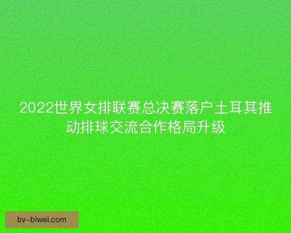 2022世界女排联赛总决赛落户土耳其推动排球交流合作格局升级