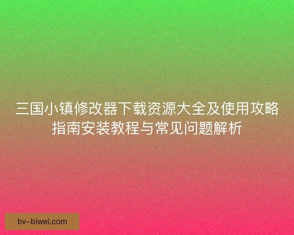 三国小镇修改器下载资源大全及使用攻略指南安装教程与常见问题解析