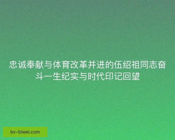忠诚奉献与体育改革并进的伍绍祖同志奋斗一生纪实与时代印记回望