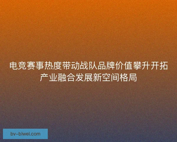 电竞赛事热度带动战队品牌价值攀升开拓产业融合发展新空间格局