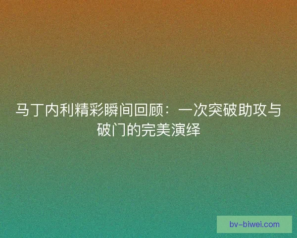 马丁内利精彩瞬间回顾：一次突破助攻与破门的完美演绎