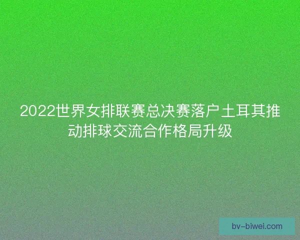 2022世界女排联赛总决赛落户土耳其推动排球交流合作格局升级