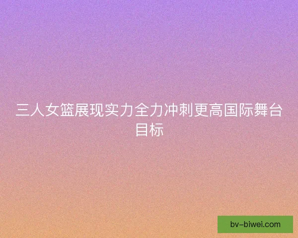 三人女篮展现实力全力冲刺更高国际舞台目标