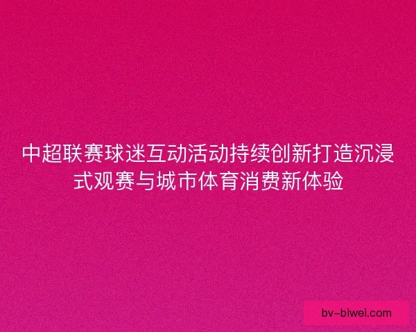 中超联赛球迷互动活动持续创新打造沉浸式观赛与城市体育消费新体验