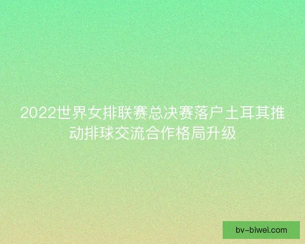 2022世界女排联赛总决赛落户土耳其推动排球交流合作格局升级