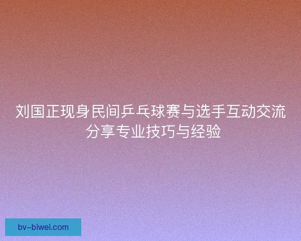 刘国正现身民间乒乓球赛与选手互动交流 分享专业技巧与经验